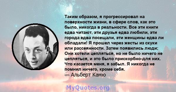 Таким образом, я прогрессировал на поверхности жизни, в сфере слов, как это было, никогда в реальности. Все эти книги едва читают, эти друзья едва любили, эти города едва посещали, эти женщины едва ли обладали! Я прошел 