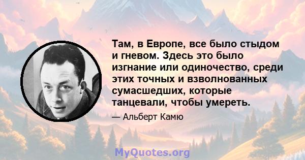 Там, в Европе, все было стыдом и гневом. Здесь это было изгнание или одиночество, среди этих точных и взволнованных сумасшедших, которые танцевали, чтобы умереть.