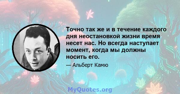 Точно так же и в течение каждого дня неостановкой жизни время несет нас. Но всегда наступает момент, когда мы должны носить его.