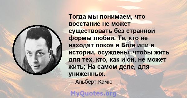 Тогда мы понимаем, что восстание не может существовать без странной формы любви. Те, кто не находят покоя в Боге или в истории, осуждены, чтобы жить для тех, кто, как и он, не может жить; На самом деле, для униженных.