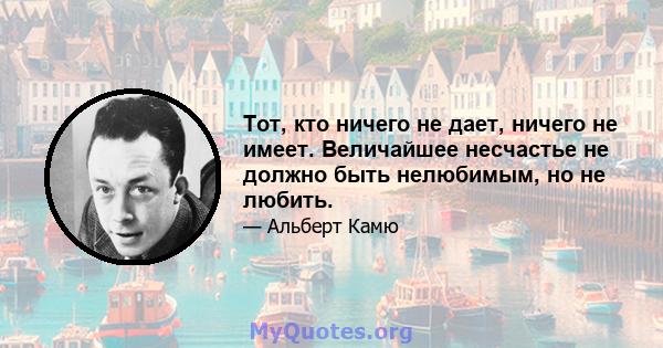 Тот, кто ничего не дает, ничего не имеет. Величайшее несчастье не должно быть нелюбимым, но не любить.