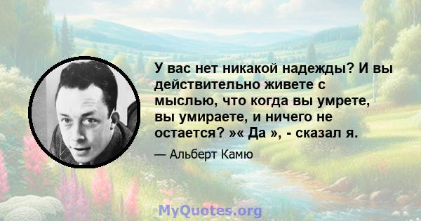 У вас нет никакой надежды? И вы действительно живете с мыслью, что когда вы умрете, вы умираете, и ничего не остается? »« Да », - сказал я.