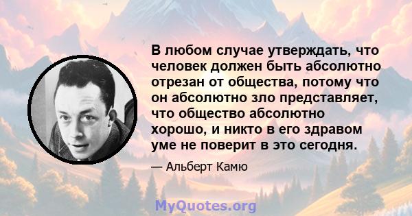 В любом случае утверждать, что человек должен быть абсолютно отрезан от общества, потому что он абсолютно зло представляет, что общество абсолютно хорошо, и никто в его здравом уме не поверит в это сегодня.