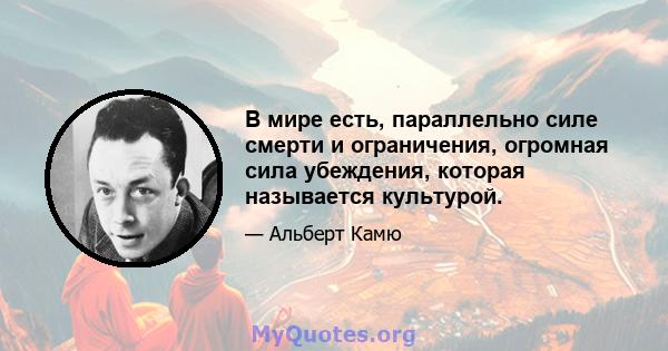 В мире есть, параллельно силе смерти и ограничения, огромная сила убеждения, которая называется культурой.