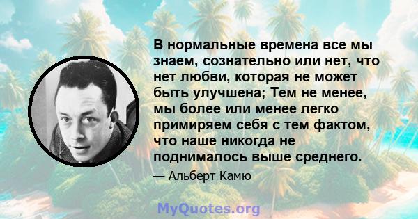 В нормальные времена все мы знаем, сознательно или нет, что нет любви, которая не может быть улучшена; Тем не менее, мы более или менее легко примиряем себя с тем фактом, что наше никогда не поднималось выше среднего.