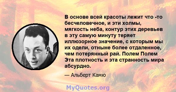 В основе всей красоты лежит что -то бесчеловечное, и эти холмы, мягкость неба, контур этих деревьев в эту самую минуту теряет иллюзорное значение, с которым мы их одели, отныне более отдаленное, чем потерянный рай.