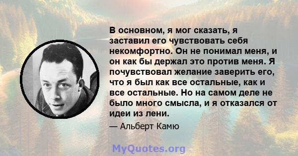 В основном, я мог сказать, я заставил его чувствовать себя некомфортно. Он не понимал меня, и он как бы держал это против меня. Я почувствовал желание заверить его, что я был как все остальные, как и все остальные. Но