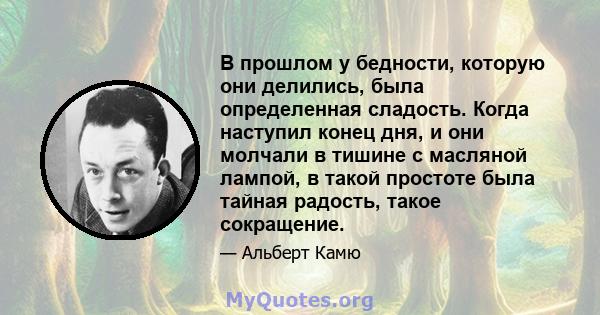 В прошлом у бедности, которую они делились, была определенная сладость. Когда наступил конец дня, и они молчали в тишине с масляной лампой, в такой простоте была тайная радость, такое сокращение.