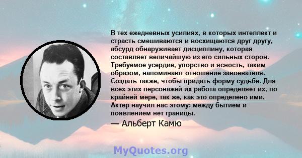 В тех ежедневных усилиях, в которых интеллект и страсть смешиваются и восхищаются друг другу, абсурд обнаруживает дисциплину, которая составляет величайшую из его сильных сторон. Требуемое усердие, упорство и ясность,