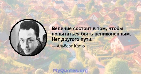 Величие состоит в том, чтобы попытаться быть великолепным. Нет другого пути.