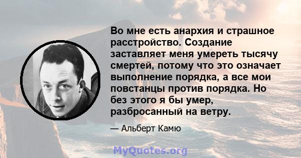 Во мне есть анархия и страшное расстройство. Создание заставляет меня умереть тысячу смертей, потому что это означает выполнение порядка, а все мои повстанцы против порядка. Но без этого я бы умер, разбросанный на ветру.