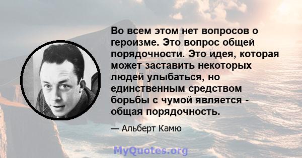 Во всем этом нет вопросов о героизме. Это вопрос общей порядочности. Это идея, которая может заставить некоторых людей улыбаться, но единственным средством борьбы с чумой является - общая порядочность.