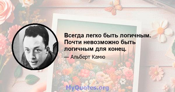 Всегда легко быть логичным. Почти невозможно быть логичным для конец.