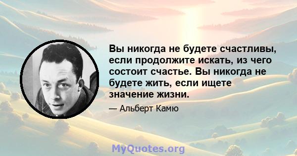 Вы никогда не будете счастливы, если продолжите искать, из чего состоит счастье. Вы никогда не будете жить, если ищете значение жизни.