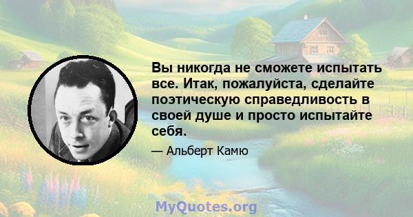 Вы никогда не сможете испытать все. Итак, пожалуйста, сделайте поэтическую справедливость в своей душе и просто испытайте себя.