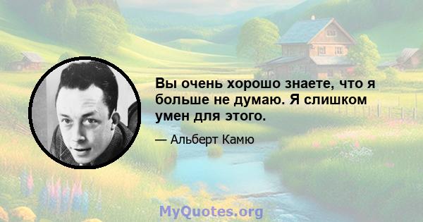 Вы очень хорошо знаете, что я больше не думаю. Я слишком умен для этого.