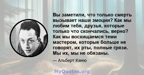 Вы заметили, что только смерть вызывает наши эмоции? Как мы любим тебя, друзья, которые только что скончались, верно? Как мы восхищаемся теми мастером, которые больше не говорят, их рты, полные грязи. Мы их, мы не