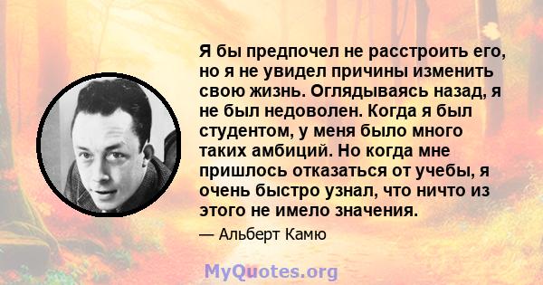 Я бы предпочел не расстроить его, но я не увидел причины изменить свою жизнь. Оглядываясь назад, я не был недоволен. Когда я был студентом, у меня было много таких амбиций. Но когда мне пришлось отказаться от учебы, я