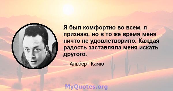 Я был комфортно во всем, я признаю, но в то же время меня ничто не удовлетворило. Каждая радость заставляла меня искать другого.