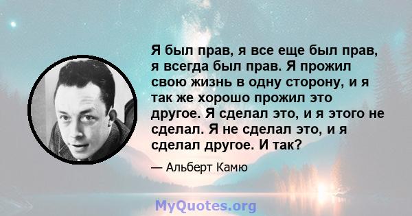 Я был прав, я все еще был прав, я всегда был прав. Я прожил свою жизнь в одну сторону, и я так же хорошо прожил это другое. Я сделал это, и я этого не сделал. Я не сделал это, и я сделал другое. И так?