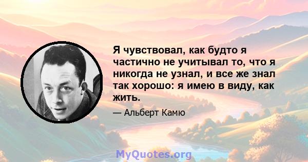 Я чувствовал, как будто я частично не учитывал то, что я никогда не узнал, и все же знал так хорошо: я имею в виду, как жить.