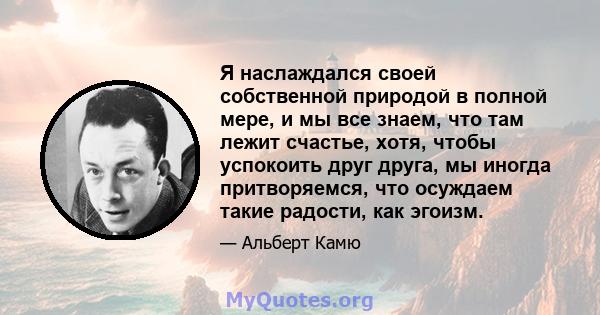 Я наслаждался своей собственной природой в полной мере, и мы все знаем, что там лежит счастье, хотя, чтобы успокоить друг друга, мы иногда притворяемся, что осуждаем такие радости, как эгоизм.