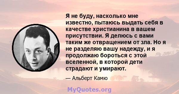 Я не буду, насколько мне известно, пытаюсь выдать себя в качестве христианина в вашем присутствии. Я делюсь с вами таким же отвращением от зла. Но я не разделяю вашу надежду, и я продолжаю бороться с этой вселенной, в