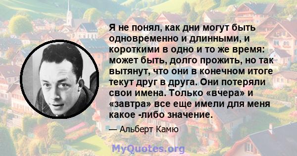 Я не понял, как дни могут быть одновременно и длинными, и короткими в одно и то же время: может быть, долго прожить, но так вытянут, что они в конечном итоге текут друг в друга. Они потеряли свои имена. Только «вчера» и 