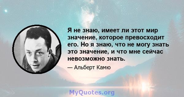 Я не знаю, имеет ли этот мир значение, которое превосходит его. Но я знаю, что не могу знать это значение, и что мне сейчас невозможно знать.