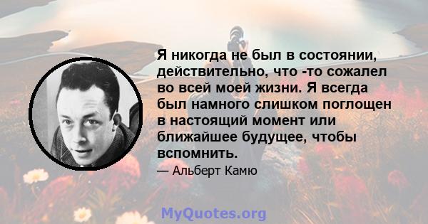 Я никогда не был в состоянии, действительно, что -то сожалел во всей моей жизни. Я всегда был намного слишком поглощен в настоящий момент или ближайшее будущее, чтобы вспомнить.