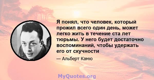 Я понял, что человек, который прожил всего один день, может легко жить в течение ста лет тюрьмы. У него будет достаточно воспоминаний, чтобы удержать его от скучности