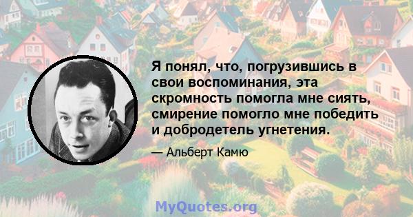 Я понял, что, погрузившись в свои воспоминания, эта скромность помогла мне сиять, смирение помогло мне победить и добродетель угнетения.