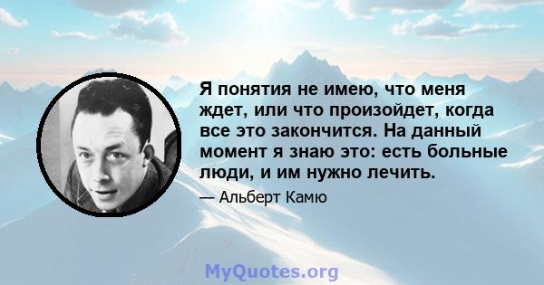 Я понятия не имею, что меня ждет, или что произойдет, когда все это закончится. На данный момент я знаю это: есть больные люди, и им нужно лечить.