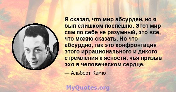 Я сказал, что мир абсурден, но я был слишком поспешно. Этот мир сам по себе не разумный, это все, что можно сказать. Но что абсурдно, так это конфронтация этого иррационального и дикого стремления к ясности, чья призыв