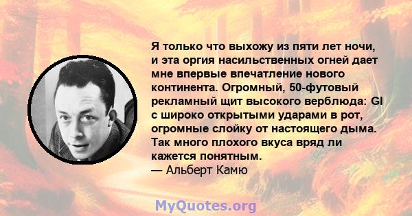 Я только что выхожу из пяти лет ночи, и эта оргия насильственных огней дает мне впервые впечатление нового континента. Огромный, 50-футовый рекламный щит высокого верблюда: GI с широко открытыми ударами в рот, огромные