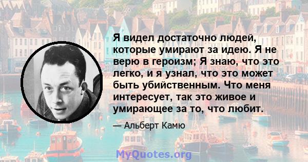 Я видел достаточно людей, которые умирают за идею. Я не верю в героизм; Я знаю, что это легко, и я узнал, что это может быть убийственным. Что меня интересует, так это живое и умирающее за то, что любит.