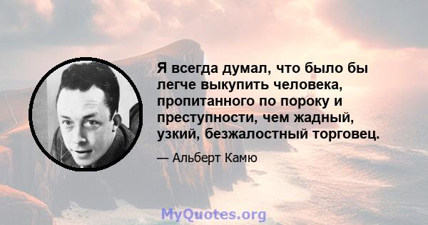 Я всегда думал, что было бы легче выкупить человека, пропитанного по пороку и преступности, чем жадный, узкий, безжалостный торговец.