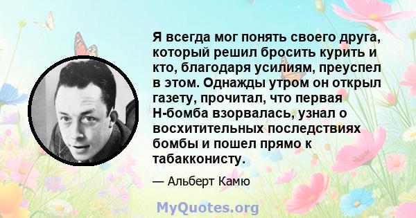 Я всегда мог понять своего друга, который решил бросить курить и кто, благодаря усилиям, преуспел в этом. Однажды утром он открыл газету, прочитал, что первая H-бомба взорвалась, узнал о восхитительных последствиях