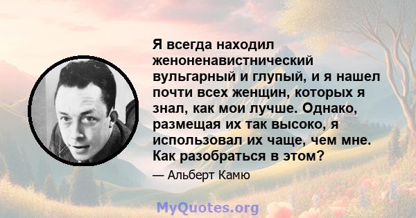 Я всегда находил женоненавистнический вульгарный и глупый, и я нашел почти всех женщин, которых я знал, как мои лучше. Однако, размещая их так высоко, я использовал их чаще, чем мне. Как разобраться в этом?