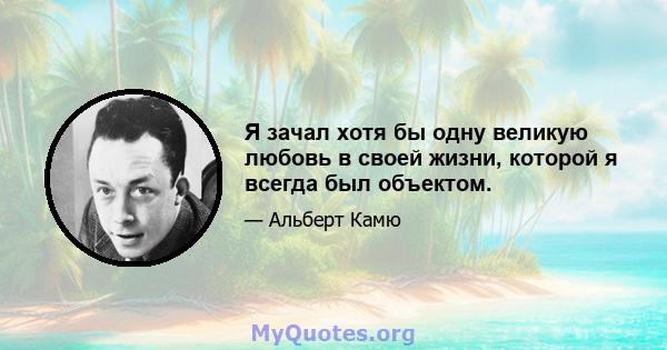 Я зачал хотя бы одну великую любовь в своей жизни, которой я всегда был объектом.