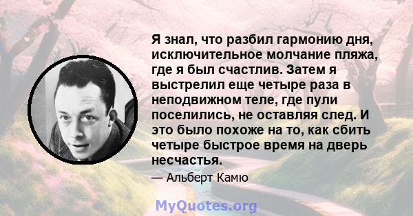 Я знал, что разбил гармонию дня, исключительное молчание пляжа, где я был счастлив. Затем я выстрелил еще четыре раза в неподвижном теле, где пули поселились, не оставляя след. И это было похоже на то, как сбить четыре