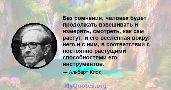 Без сомнения, человек будет продолжать взвешивать и измерять, смотреть, как сам растут, и его вселенная вокруг него и с ним, в соответствии с постоянно растущими способностями его инструментов.