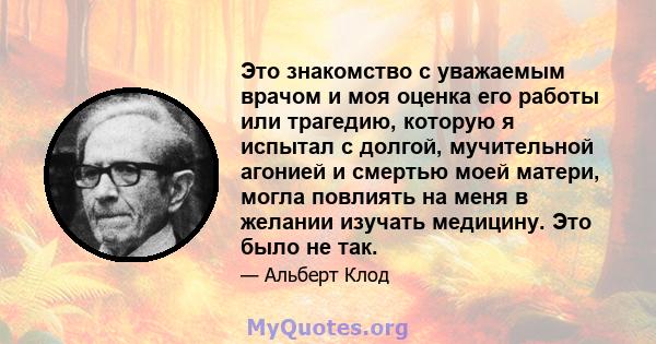 Это знакомство с уважаемым врачом и моя оценка его работы или трагедию, которую я испытал с долгой, мучительной агонией и смертью моей матери, могла повлиять на меня в желании изучать медицину. Это было не так.