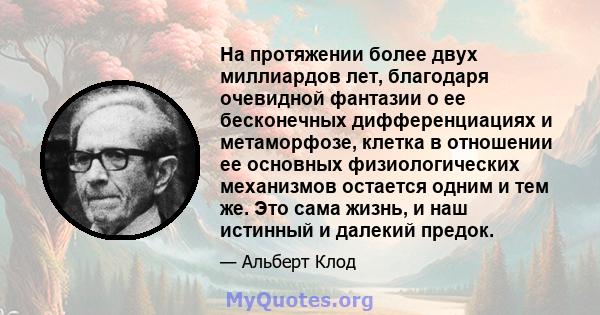 На протяжении более двух миллиардов лет, благодаря очевидной фантазии о ее бесконечных дифференциациях и метаморфозе, клетка в отношении ее основных физиологических механизмов остается одним и тем же. Это сама жизнь, и