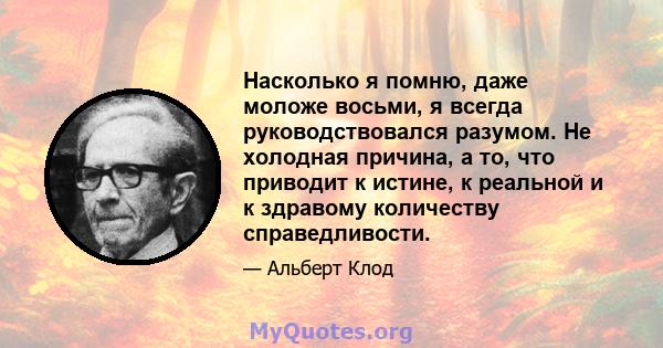 Насколько я помню, даже моложе восьми, я всегда руководствовался разумом. Не холодная причина, а то, что приводит к истине, к реальной и к здравому количеству справедливости.