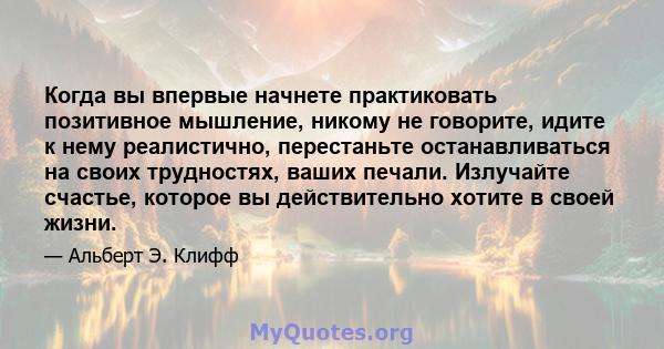 Когда вы впервые начнете практиковать позитивное мышление, никому не говорите, идите к нему реалистично, перестаньте останавливаться на своих трудностях, ваших печали. Излучайте счастье, которое вы действительно хотите