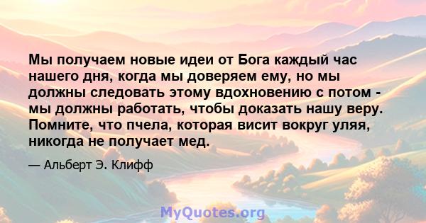 Мы получаем новые идеи от Бога каждый час нашего дня, когда мы доверяем ему, но мы должны следовать этому вдохновению с потом - мы должны работать, чтобы доказать нашу веру. Помните, что пчела, которая висит вокруг