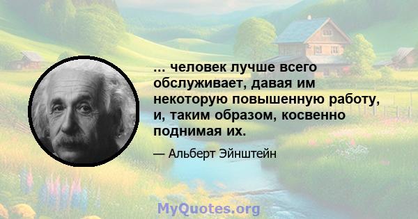 ... человек лучше всего обслуживает, давая им некоторую повышенную работу, и, таким образом, косвенно поднимая их.