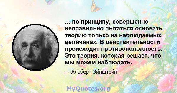 ... по принципу, совершенно неправильно пытаться основать теорию только на наблюдаемых величинах. В действительности происходит противоположность. Это теория, которая решает, что мы можем наблюдать.