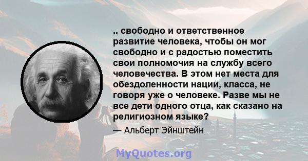 .. свободно и ответственное развитие человека, чтобы он мог свободно и с радостью поместить свои полномочия на службу всего человечества. В этом нет места для обездоленности нации, класса, не говоря уже о человеке.